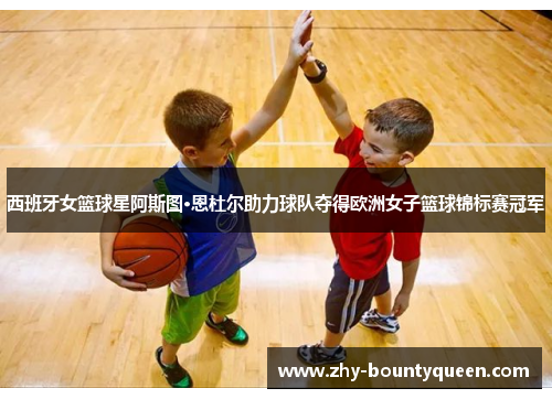 西班牙女篮球星阿斯图·恩杜尔助力球队夺得欧洲女子篮球锦标赛冠军