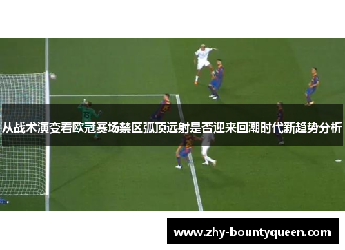 从战术演变看欧冠赛场禁区弧顶远射是否迎来回潮时代新趋势分析