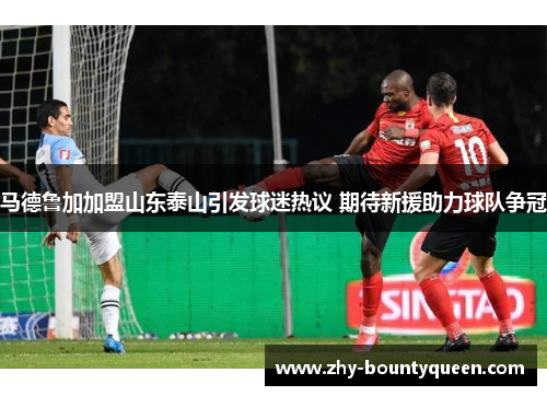 马德鲁加加盟山东泰山引发球迷热议 期待新援助力球队争冠