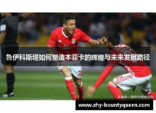 鲁伊科斯塔如何塑造本菲卡的辉煌与未来发展路径 鲁伊科斯塔如何塑造本菲卡的辉煌与未来发展路径