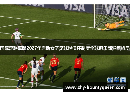 国际足联酝酿2027年启动女子足球世俱杯制度全球俱乐部迎新格局