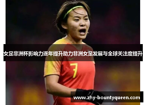 女足非洲杯影响力逐年提升助力非洲女足发展与全球关注度提升