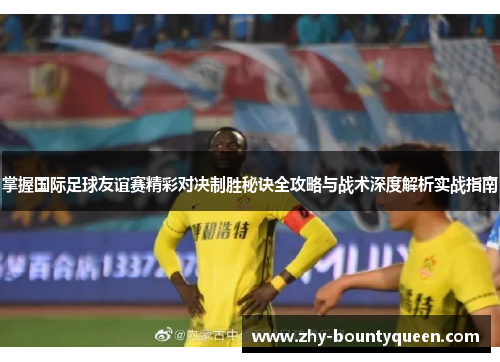 掌握国际足球友谊赛精彩对决制胜秘诀全攻略与战术深度解析实战指南 掌握国际足球友谊赛精彩对决制胜秘诀全攻略与战术深度解析实战指南